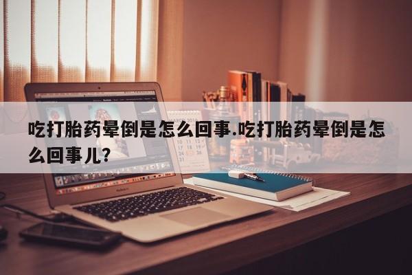 打胎药微信吃打胎药晕倒是怎么回事.吃打胎药晕倒是怎么回事儿?