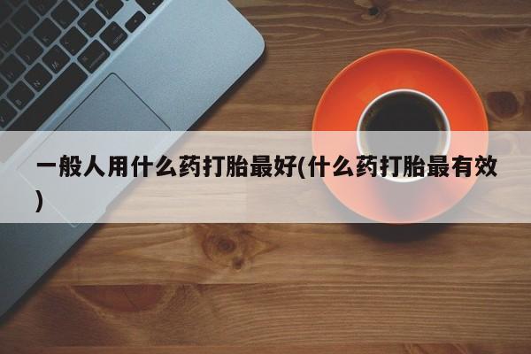 打胎药微信一般人用什么药打胎最好(什么药打胎最有效)