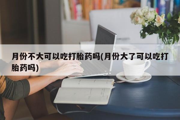 打胎药微信月份不大可以吃打胎药吗(月份大了可以吃打胎药吗)
