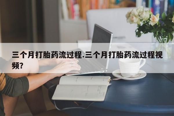 打胎药微信三个月打胎药流过程.三个月打胎药流过程视频？