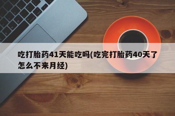打胎药微信吃打胎药41天能吃吗(吃完打胎药40天了怎么不来月经)