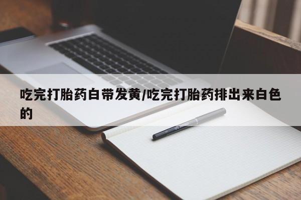 打胎药微信吃完打胎药白带发黄/吃完打胎药排出来白色的