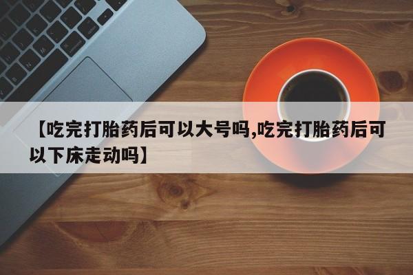 打胎药微信【吃完打胎药后可以大号吗,吃完打胎药后可以下床走动吗】