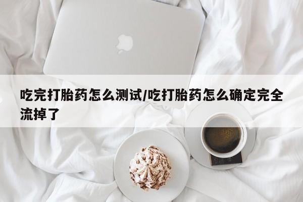 打胎药微信吃完打胎药怎么测试/吃打胎药怎么确定完全流掉了