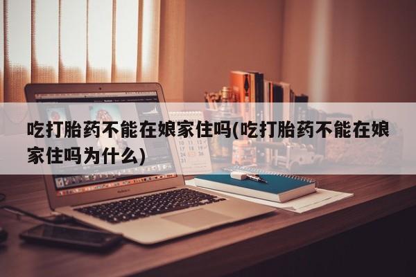 打胎药微信吃打胎药不能在娘家住吗(吃打胎药不能在娘家住吗为什么)